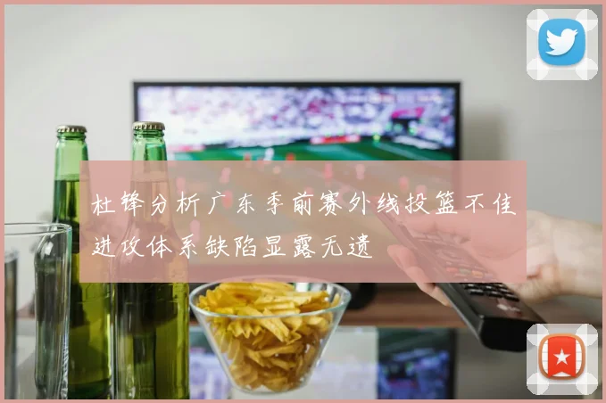 杜锋分析广东季前赛外线投篮不佳进攻体系缺陷显露无遗