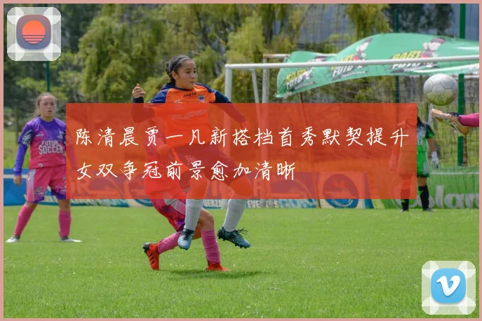 陈清晨贾一凡新搭档首秀默契提升女双争冠前景愈加清晰