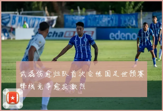 武磊伤愈归队首次合练国足世预赛锋线竞争愈发激烈